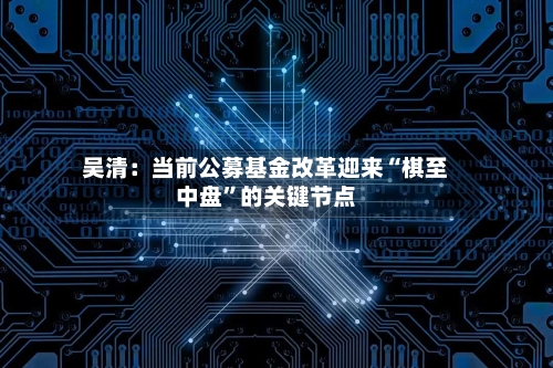 吴清：当前公募基金改革迎来“棋至中盘”的关键节点
